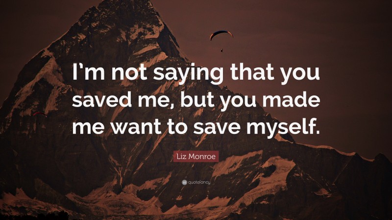 Liz Monroe Quote: “I’m not saying that you saved me, but you made me want to save myself.”