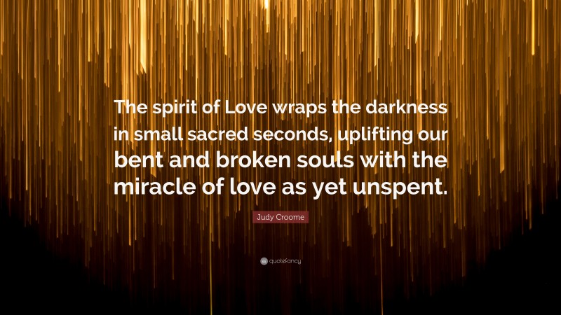 Judy Croome Quote: “The spirit of Love wraps the darkness in small sacred seconds, uplifting our bent and broken souls with the miracle of love as yet unspent.”