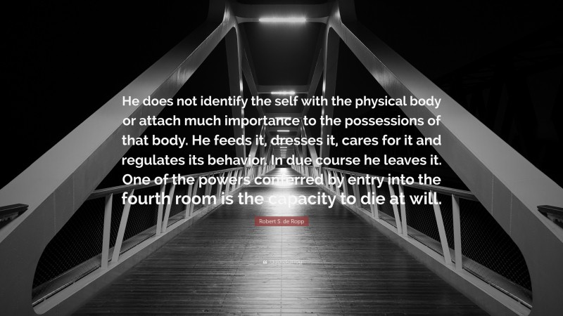 Robert S. de Ropp Quote: “He does not identify the self with the physical body or attach much importance to the possessions of that body. He feeds it, dresses it, cares for it and regulates its behavior. In due course he leaves it. One of the powers conferred by entry into the fourth room is the capacity to die at will.”