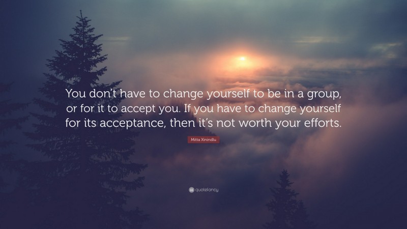 Mitta Xinindlu Quote: “You don’t have to change yourself to be in a group, or for it to accept you. If you have to change yourself for its acceptance, then it’s not worth your efforts.”