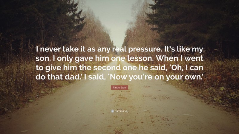 Ringo Starr Quote: “I never take it as any real pressure. It’s like my son. I only gave him one lesson. When I went to give him the second one he said, ‘Oh, I can do that dad.’ I said, ‘Now you’re on your own.’”