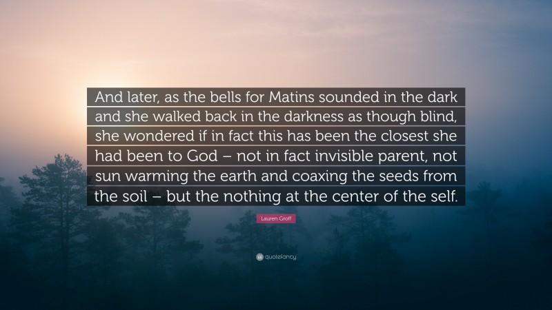 Lauren Groff Quote: “And later, as the bells for Matins sounded in the dark and she walked back in the darkness as though blind, she wondered if in fact this has been the closest she had been to God – not in fact invisible parent, not sun warming the earth and coaxing the seeds from the soil – but the nothing at the center of the self.”