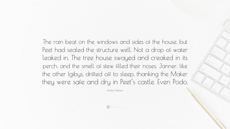 Andrew Peterson Quote: “The rain beat on the windows and sides of the house, but Peet had sealed the structure well. Not a drop of water leaked in. The tree house swayed and creaked in its perch, and the smell of stew filled their noses. Janner, like the other Igibys, drifted off to sleep, thanking the Maker they were safe and dry in Peet’s castle. Even Podo.”