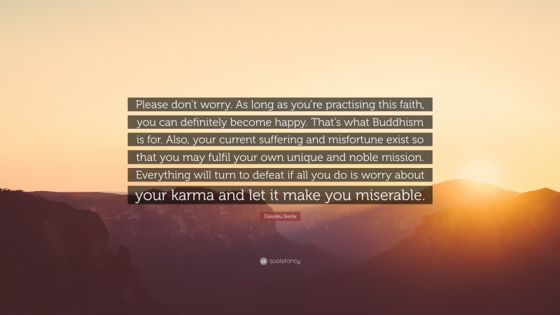 Daisaku Ikeda Quote: “Please don’t worry. As long as you’re practising this faith, you can definitely become happy. That’s what Buddhism is for. Also, your current suffering and misfortune exist so that you may fulfil your own unique and noble mission. Everything will turn to defeat if all you do is worry about your karma and let it make you miserable.”