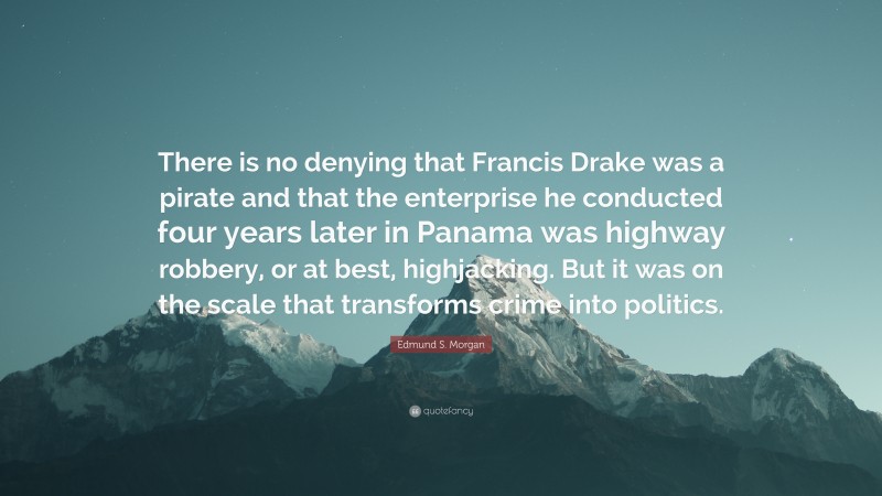 Edmund S. Morgan Quote: “There is no denying that Francis Drake was a pirate and that the enterprise he conducted four years later in Panama was highway robbery, or at best, highjacking. But it was on the scale that transforms crime into politics.”