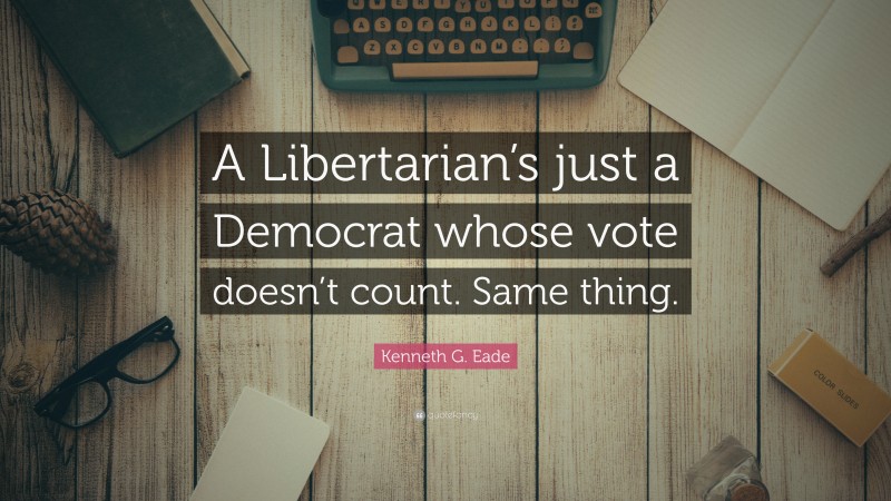 Kenneth G. Eade Quote: “A Libertarian’s just a Democrat whose vote doesn’t count. Same thing.”