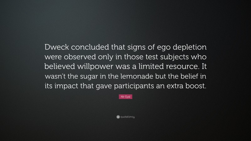 Nir Eyal Quote: “Dweck concluded that signs of ego depletion were observed only in those test subjects who believed willpower was a limited resource. It wasn’t the sugar in the lemonade but the belief in its impact that gave participants an extra boost.”