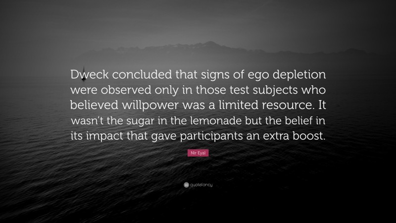 Nir Eyal Quote: “Dweck concluded that signs of ego depletion were observed only in those test subjects who believed willpower was a limited resource. It wasn’t the sugar in the lemonade but the belief in its impact that gave participants an extra boost.”