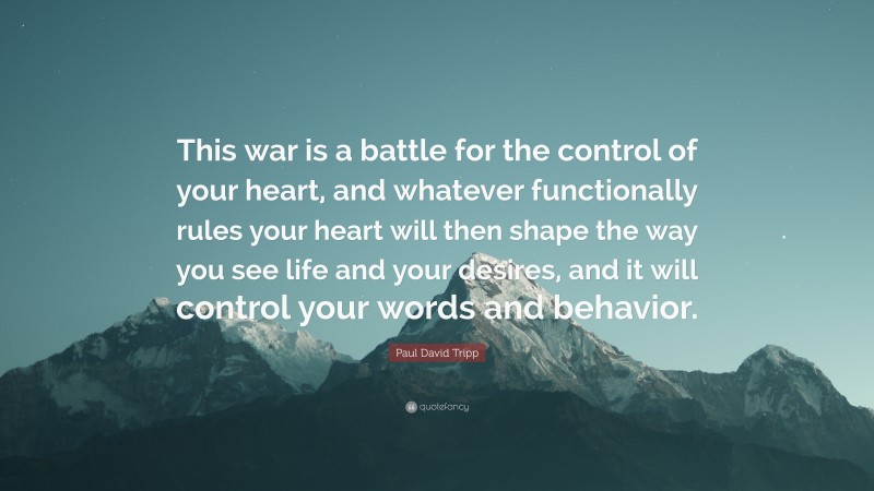 Paul David Tripp Quote: “This war is a battle for the control of your heart, and whatever functionally rules your heart will then shape the way you see life and your desires, and it will control your words and behavior.”