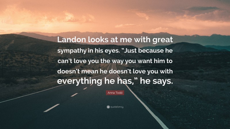 Anna Todd Quote: “Landon looks at me with great sympathy in his eyes. “Just because he can’t love you the way you want him to doesn’t mean he doesn’t love you with everything he has,” he says.”