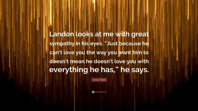 Anna Todd Quote: “Landon looks at me with great sympathy in his eyes. “Just because he can’t love you the way you want him to doesn’t mean he doesn’t love you with everything he has,” he says.”