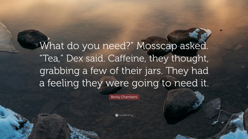 Becky Chambers Quote: “What do you need?” Mosscap asked. “Tea,” Dex said. Caffeine, they thought, grabbing a few of their jars. They had a feeling they were going to need it.”