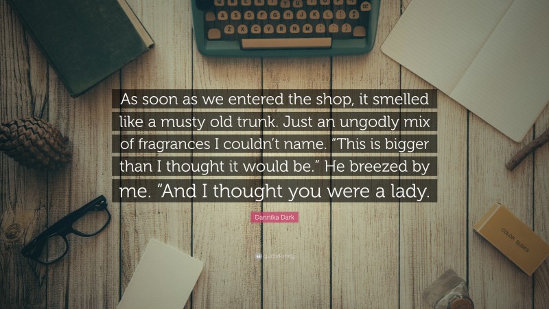 Dannika Dark Quote: “As soon as we entered the shop, it smelled like a musty old trunk. Just an ungodly mix of fragrances I couldn’t name. “This is bigger than I thought it would be.” He breezed by me. “And I thought you were a lady.”