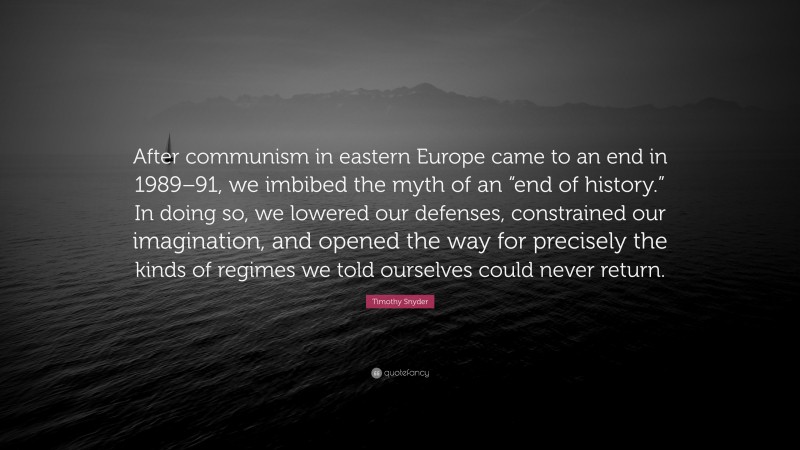 Timothy Snyder Quote: “After communism in eastern Europe came to an end in 1989–91, we imbibed the myth of an “end of history.” In doing so, we lowered our defenses, constrained our imagination, and opened the way for precisely the kinds of regimes we told ourselves could never return.”