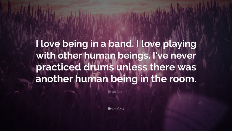 Ringo Starr Quote: “I love being in a band. I love playing with other human beings. I’ve never practiced drums unless there was another human being in the room.”