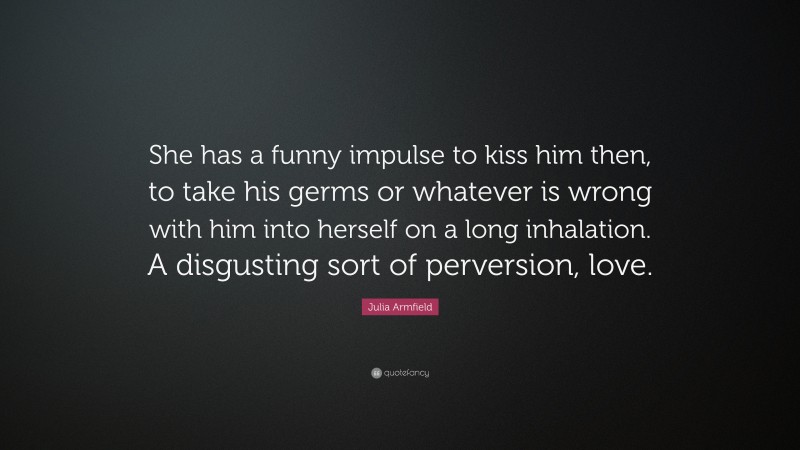 Julia Armfield Quote: “She has a funny impulse to kiss him then, to take his germs or whatever is wrong with him into herself on a long inhalation. A disgusting sort of perversion, love.”