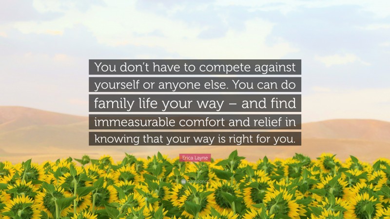 Erica Layne Quote: “You don’t have to compete against yourself or anyone else. You can do family life your way – and find immeasurable comfort and relief in knowing that your way is right for you.”