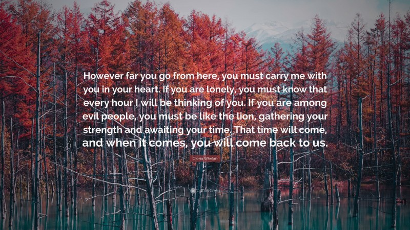 Gloria Whelan Quote: “However far you go from here, you must carry me with you in your heart. If you are lonely, you must know that every hour I will be thinking of you. If you are among evil people, you must be like the lion, gathering your strength and awaiting your time. That time will come, and when it comes, you will come back to us.”