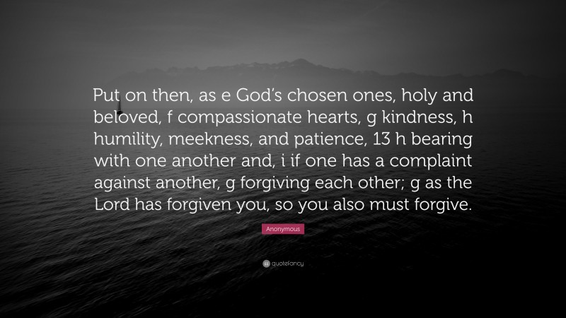 Anonymous Quote: “Put on then, as e God’s chosen ones, holy and beloved, f compassionate hearts, g kindness, h humility, meekness, and patience, 13 h bearing with one another and, i if one has a complaint against another, g forgiving each other; g as the Lord has forgiven you, so you also must forgive.”
