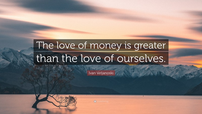 Ivan Veljanoski Quote: “The love of money is greater than the love of ourselves.”