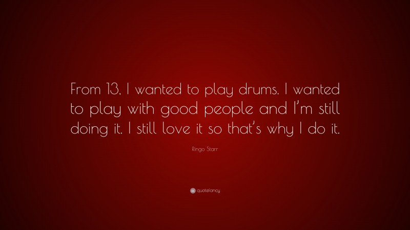 Ringo Starr Quote: “From 13, I wanted to play drums. I wanted to play with good people and I’m still doing it. I still love it so that’s why I do it.”