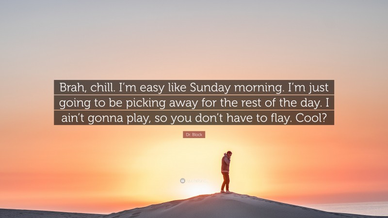 Dr. Block Quote: “Brah, chill. I’m easy like Sunday morning. I’m just going to be picking away for the rest of the day. I ain’t gonna play, so you don’t have to flay. Cool?”