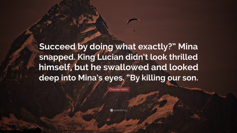 Chanda Hahn Quote: “Succeed by doing what exactly?” Mina snapped. King Lucian didn’t look thrilled himself, but he swallowed and looked deep into Mina’s eyes. “By killing our son.”