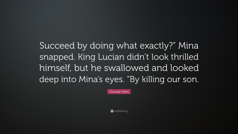 Chanda Hahn Quote: “Succeed by doing what exactly?” Mina snapped. King Lucian didn’t look thrilled himself, but he swallowed and looked deep into Mina’s eyes. “By killing our son.”