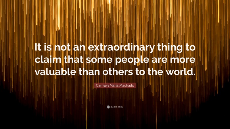 Carmen Maria Machado Quote: “It is not an extraordinary thing to claim that some people are more valuable than others to the world.”