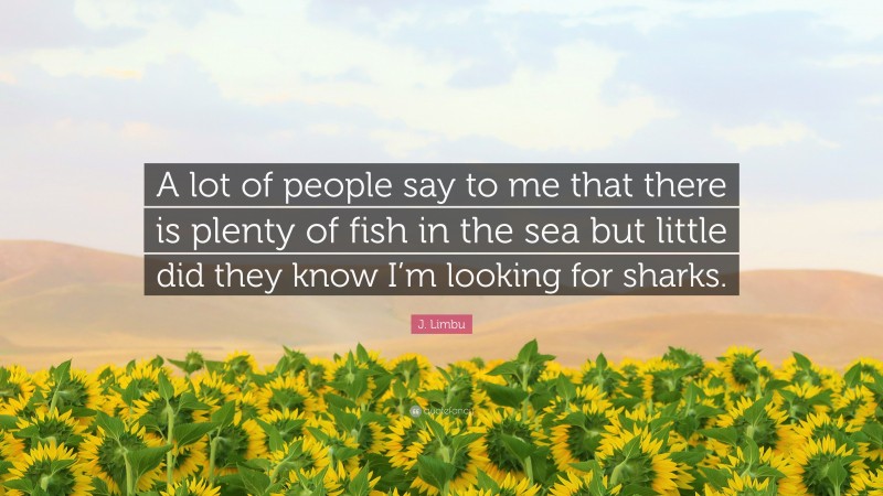 J. Limbu Quote: “A lot of people say to me that there is plenty of fish in the sea but little did they know I’m looking for sharks.”