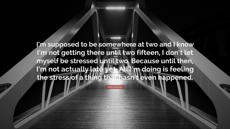 Abby Jimenez Quote: “I’m supposed to be somewhere at two and I know I’m not getting there until two fifteen, I don’t let myself be stressed until two. Because until then, I’m not actually late yet. All I’m doing is feeling the stress of a thing that hasn’t even happened.”