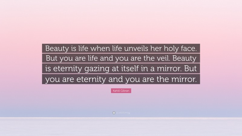 Kahlil Gibran Quote: “Beauty is life when life unveils her holy face. But you are life and you are the veil. Beauty is eternity gazing at itself in a mirror. But you are eternity and you are the mirror.”