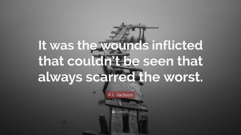 A.L. Jackson Quote: “It was the wounds inflicted that couldn’t be seen that always scarred the worst.”