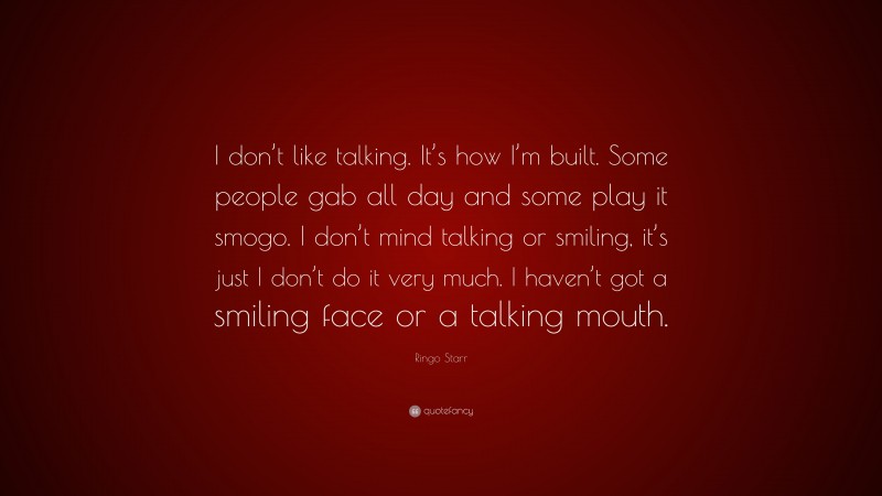 Ringo Starr Quote: “I don’t like talking. It’s how I’m built. Some people gab all day and some play it smogo. I don’t mind talking or smiling, it’s just I don’t do it very much. I haven’t got a smiling face or a talking mouth.”