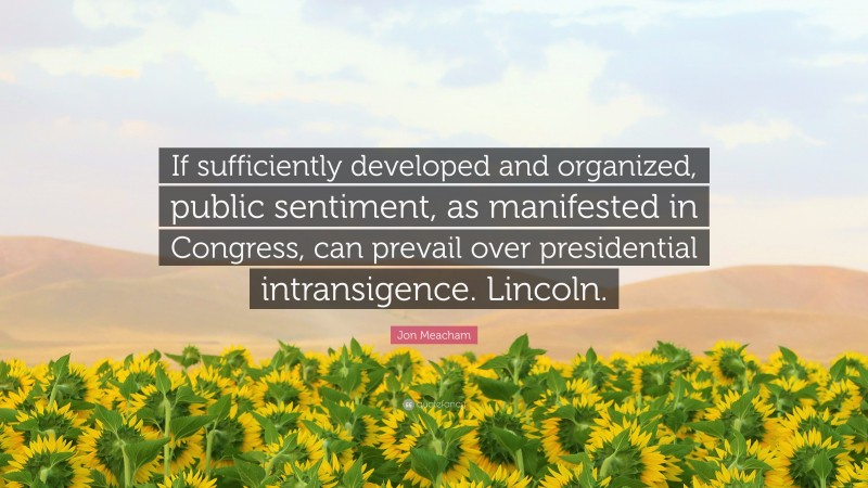 Jon Meacham Quote: “If sufficiently developed and organized, public sentiment, as manifested in Congress, can prevail over presidential intransigence. Lincoln.”