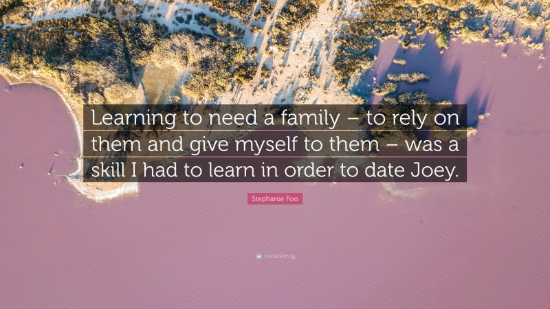 Stephanie Foo Quote: “Learning to need a family – to rely on them and give myself to them – was a skill I had to learn in order to date Joey.”