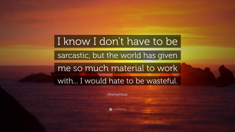 Anonymous Quote: “I know I don’t have to be sarcastic, but the world has given me so much material to work with... I would hate to be wasteful.”