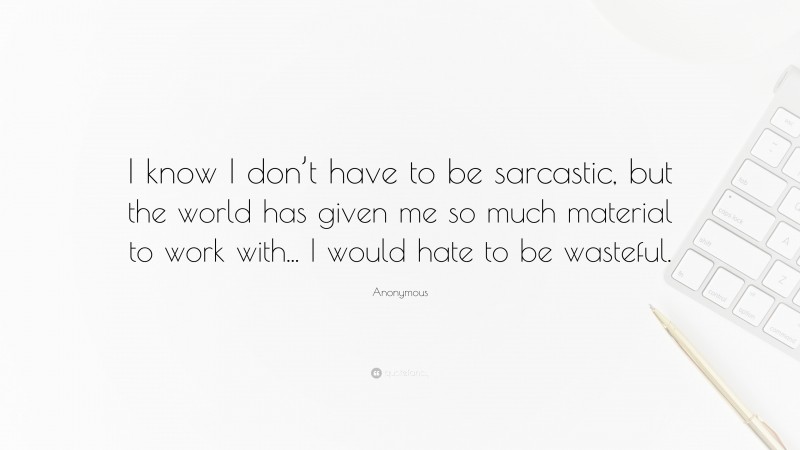 Anonymous Quote: “I know I don’t have to be sarcastic, but the world has given me so much material to work with... I would hate to be wasteful.”