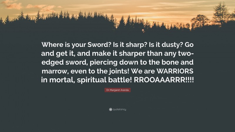Dr Margaret Aranda Quote: “Where is your Sword? Is it sharp? Is it dusty? Go and get it, and make it sharper than any two-edged sword, piercing down to the bone and marrow, even to the joints! We are WARRIORS in mortal, spiritual battle! RROOAAARRR!!!!”
