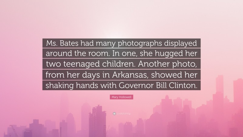 Mary Hollowell Quote: “Ms. Bates had many photographs displayed around the room. In one, she hugged her two teenaged children. Another photo, from her days in Arkansas, showed her shaking hands with Governor Bill Clinton.”