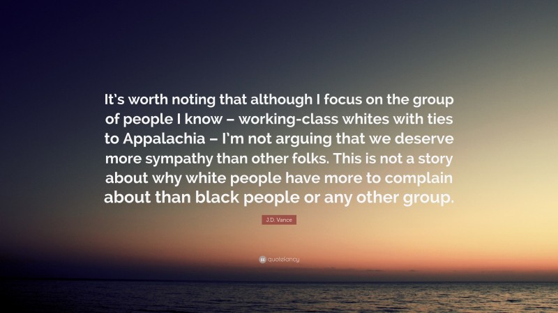 J.D. Vance Quote: “It’s worth noting that although I focus on the group of people I know – working-class whites with ties to Appalachia – I’m not arguing that we deserve more sympathy than other folks. This is not a story about why white people have more to complain about than black people or any other group.”