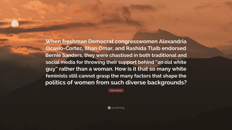 Ruby Hamad Quote: “When freshman Democrat congresswomen Alexandria Ocasio-Cortez, Ilhan Omar, and Rashida Tlaib endorsed Bernie Sanders, they were chastised in both traditional and social media for throwing their support behind “an old white guy” rather than a woman. How is it that so many white feminists still cannot grasp the many factors that shape the politics of women from such diverse backgrounds?”