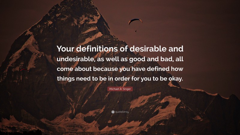 Michael A. Singer Quote: “Your definitions of desirable and undesirable, as well as good and bad, all come about because you have defined how things need to be in order for you to be okay.”