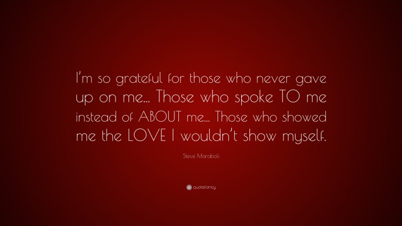 Steve Maraboli Quote: “I’m so grateful for those who never gave up on me... Those who spoke TO me instead of ABOUT me... Those who showed me the LOVE I wouldn’t show myself.”