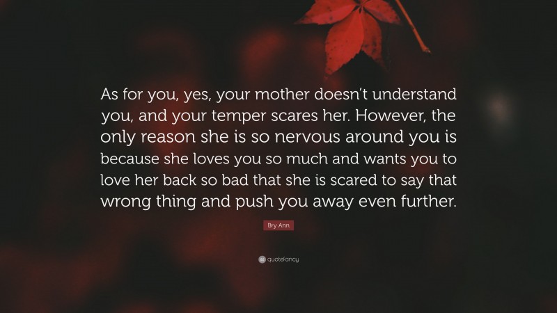 Bry Ann Quote: “As for you, yes, your mother doesn’t understand you, and your temper scares her. However, the only reason she is so nervous around you is because she loves you so much and wants you to love her back so bad that she is scared to say that wrong thing and push you away even further.”