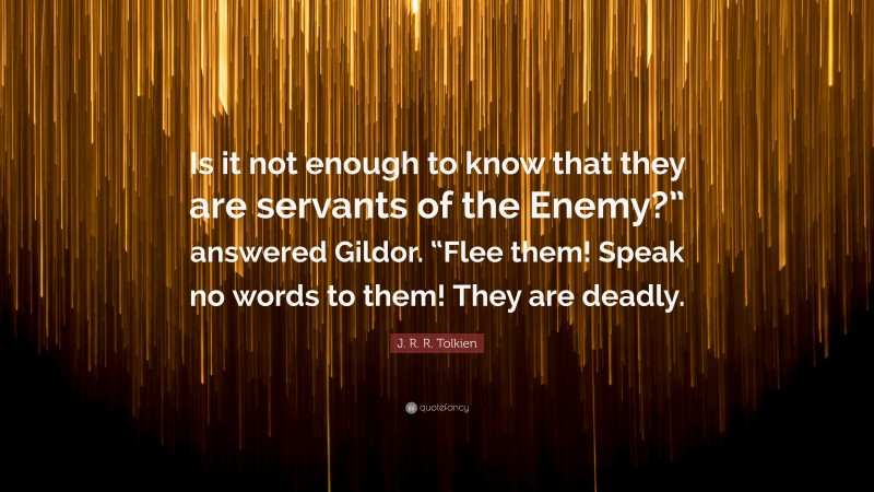 J. R. R. Tolkien Quote: “Is it not enough to know that they are servants of the Enemy?” answered Gildor. “Flee them! Speak no words to them! They are deadly.”