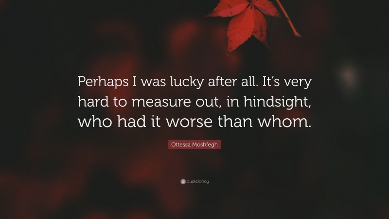 Ottessa Moshfegh Quote: “Perhaps I was lucky after all. It’s very hard to measure out, in hindsight, who had it worse than whom.”