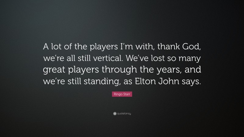 Ringo Starr Quote: “A lot of the players I’m with, thank God, we’re all still vertical. We’ve lost so many great players through the years, and we’re still standing, as Elton John says.”