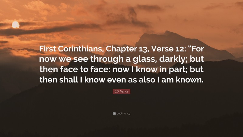 J.D. Vance Quote: “First Corinthians, Chapter 13, Verse 12: “For now we see through a glass, darkly; but then face to face: now I know in part; but then shall I know even as also I am known.”