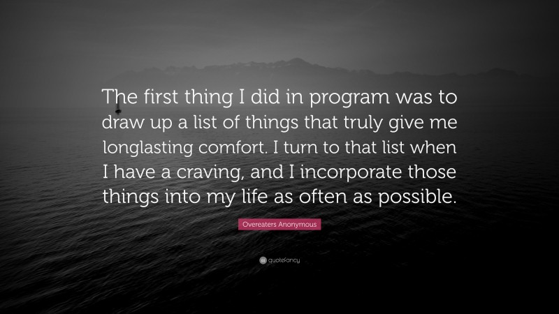 Overeaters Anonymous Quote: “The first thing I did in program was to draw up a list of things that truly give me longlasting comfort. I turn to that list when I have a craving, and I incorporate those things into my life as often as possible.”